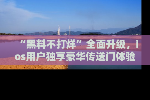 “黑料不打烊”全面升级,ios用户独享豪华传送门体验!