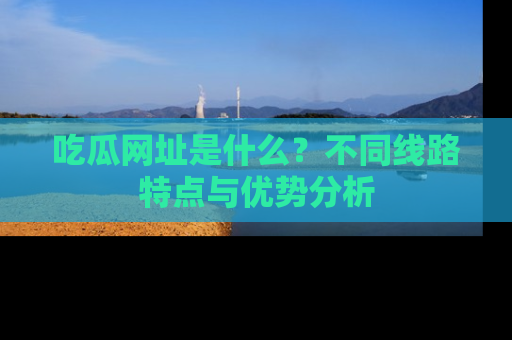 吃瓜网址是什么？不同线路特点与优势分析