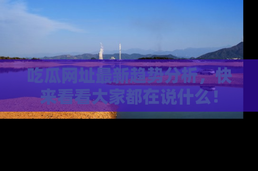 吃瓜网址最新趋势分析，快来看看大家都在说什么！