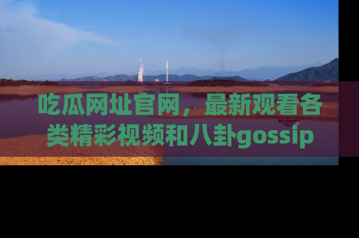 吃瓜网址官网，最新观看各类精彩视频和八卦gossip