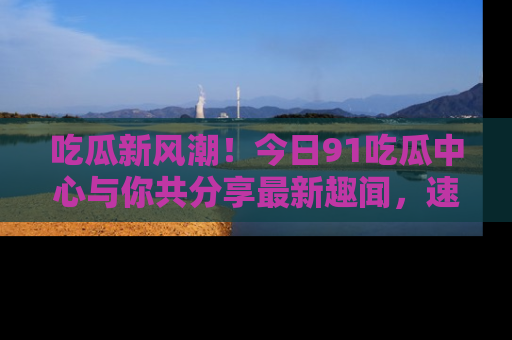 吃瓜新风潮！今日91吃瓜中心与你共分享最新趣闻，速来点击入口看看吧！
