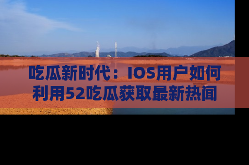 吃瓜新时代：IOS用户如何利用52吃瓜获取最新热闻