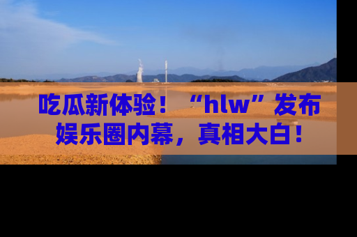 吃瓜新体验！“hlw”发布娱乐圈内幕，真相大白！