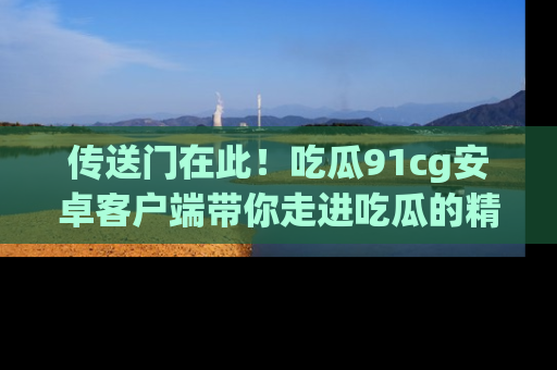 传送门在此！吃瓜91cg安卓客户端带你走进吃瓜的精彩世界