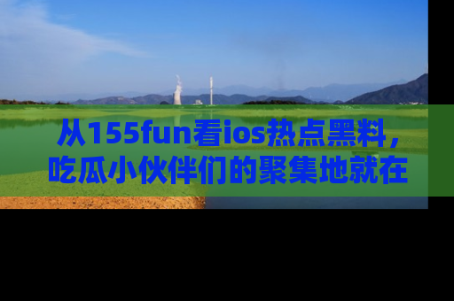 从155fun看ios热点黑料，吃瓜小伙伴们的聚集地就在这里！