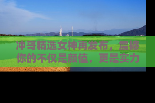 冲哥精选女神再发布，震撼你的不仅是颜值，更是实力！