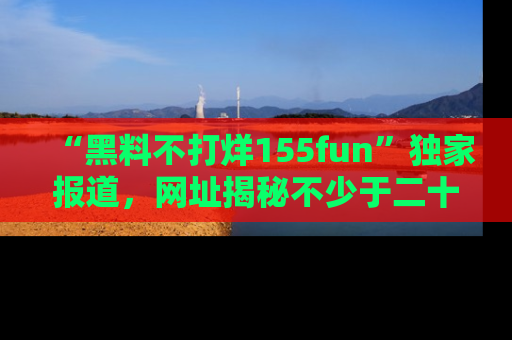 “黑料不打烊155fun”独家报道,网址揭秘不少于二十条惊人黑料新闻!