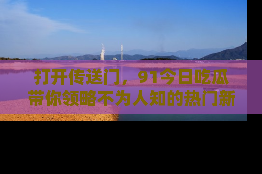 打开传送门，91今日吃瓜带你领略不为人知的热门新闻！