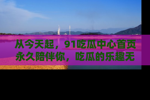 从今天起，91吃瓜中心首页永久陪伴你，吃瓜的乐趣无穷无尽！