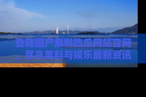 登陆国产黑料吃瓜网站官网，尽享黑料与娱乐最新资讯