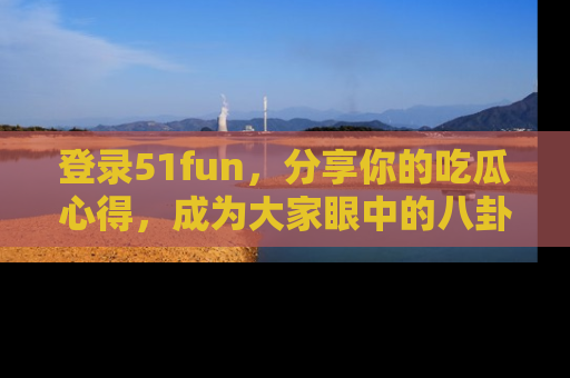 登录51fun，分享你的吃瓜心得，成为大家眼中的八卦专家！