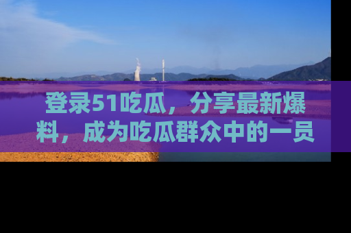 登录51吃瓜，分享最新爆料，成为吃瓜群众中的一员！