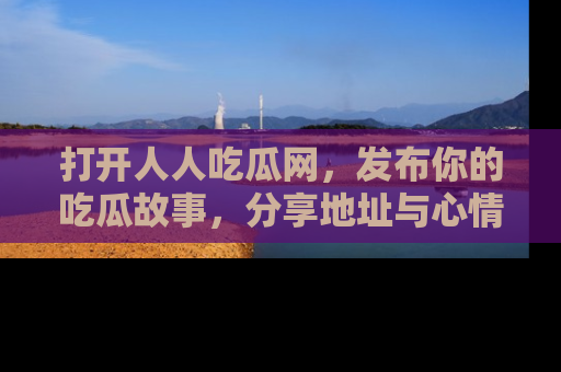 打开人人吃瓜网，发布你的吃瓜故事，分享地址与心情！