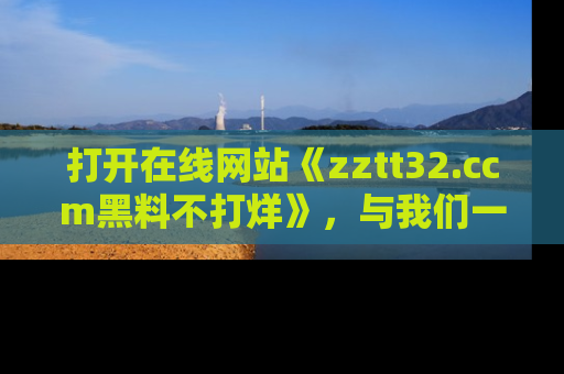 打开在线网站《zztt32.ccm黑料不打烊》，与我们一起揭露那些鲜为人知的黑料与明星秘密！