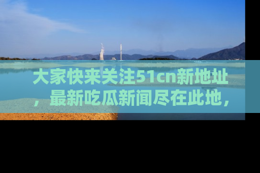 大家快来关注51cn新地址，最新吃瓜新闻尽在此地，绝对不容错过哦！