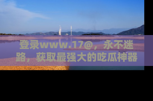 登录www.17@，永不迷路，获取最强大的吃瓜神器，解锁娱乐新动态。