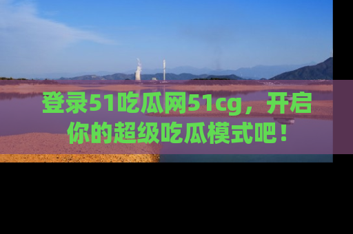 登录51吃瓜网51cg，开启你的超级吃瓜模式吧！