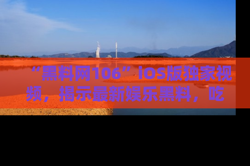 “黑料网106”iOS版独家视频,揭示最新娱乐黑料,吃瓜不停!
