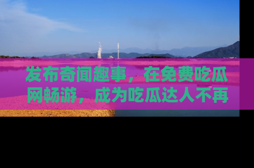 发布奇闻趣事，在免费吃瓜网畅游，成为吃瓜达人不再是梦！