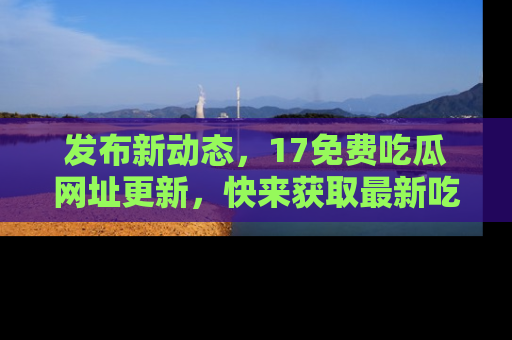 发布新动态，17免费吃瓜网址更新，快来获取最新吃瓜信息哦！