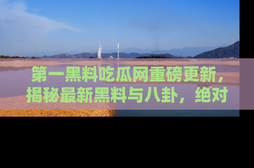 第一黑料吃瓜网重磅更新，揭秘最新黑料与八卦，绝对不容错过