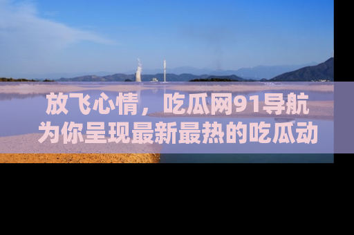 放飞心情，吃瓜网91导航为你呈现最新最热的吃瓜动态！