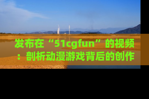 发布在“51cgfun”的视频：剖析动漫游戏背后的创作故事与文化意蕴！