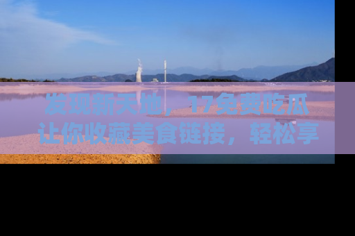 发现新天地，17免费吃瓜让你收藏美食链接，轻松享受美好生活