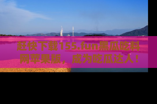 赶快下载155.fun黑瓜吃料网苹果版，成为吃瓜达人！