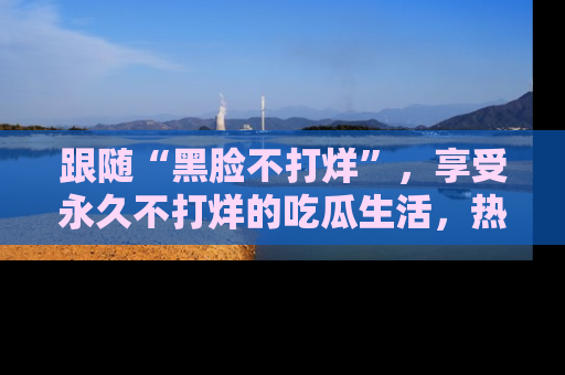 跟随“黑脸不打烊”，享受永久不打烊的吃瓜生活，热辣八卦不断