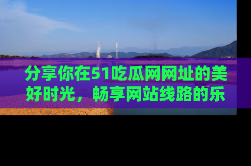 分享你在51吃瓜网网址的美好时光，畅享网站线路的乐趣！