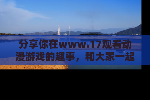分享你在www.17观看动漫游戏的趣事，和大家一起探讨二次元魅力！