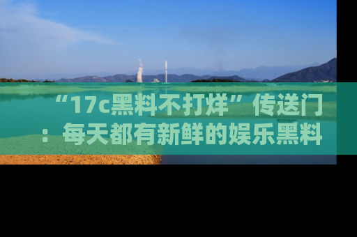 “17c黑料不打烊”传送门:每天都有新鲜的娱乐黑料等你来揭秘!
