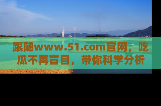 跟随www.51.com官网，吃瓜不再盲目，带你科学分析娱乐圈动态！