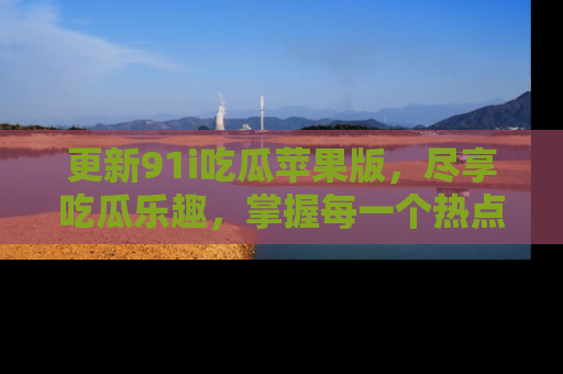 更新91i吃瓜苹果版，尽享吃瓜乐趣，掌握每一个热点话题