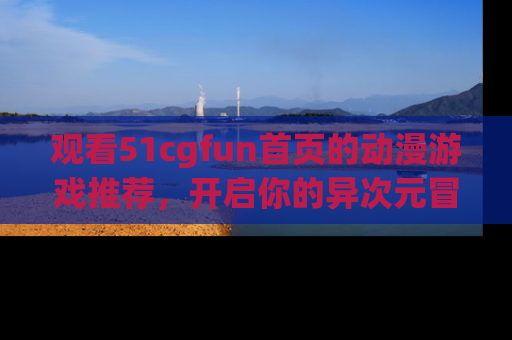 观看51cgfun首页的动漫游戏推荐，开启你的异次元冒险之旅！