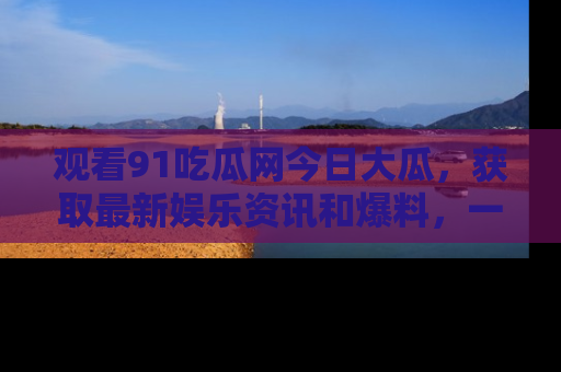 观看91吃瓜网今日大瓜，获取最新娱乐资讯和爆料，一起来围观！