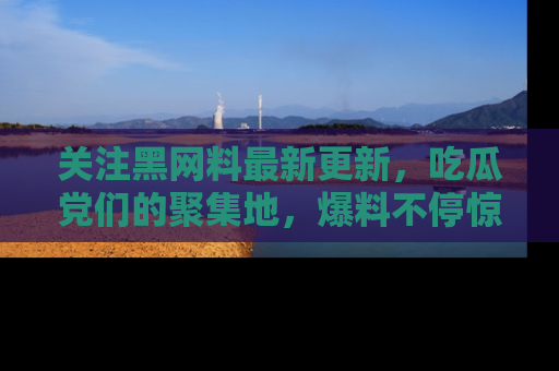 关注黑网料最新更新，吃瓜党们的聚集地，爆料不停惊喜连连！