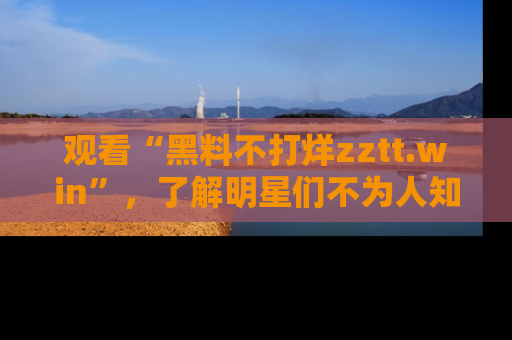观看“黑料不打烊zztt.win”，了解明星们不为人知的黑料内幕