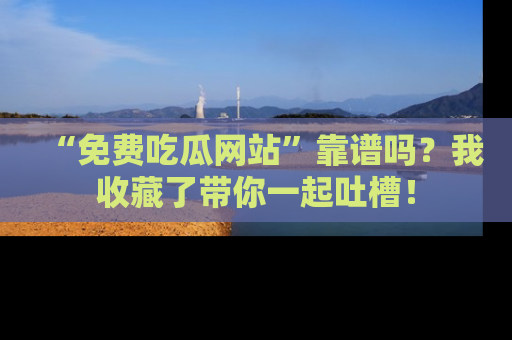 “免费吃瓜网站”靠谱吗？我收藏了带你一起吐槽！