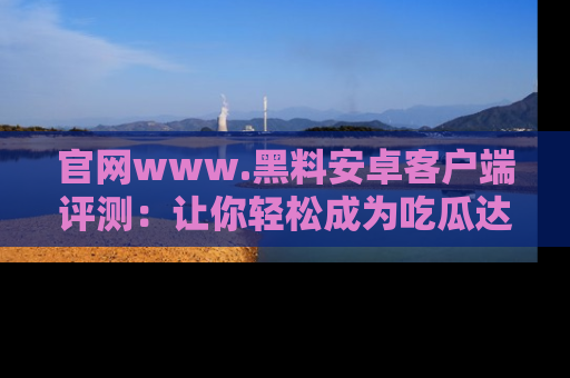 官网www.黑料安卓客户端评测：让你轻松成为吃瓜达人！