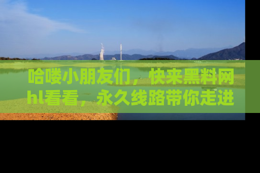 哈喽小朋友们，快来黑料网hl看看，永久线路带你走进吃瓜新天地！
