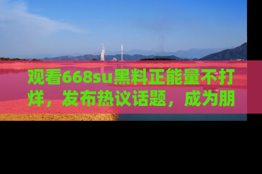 观看668su黑料正能量不打烊，发布热议话题，成为朋友圈焦点！