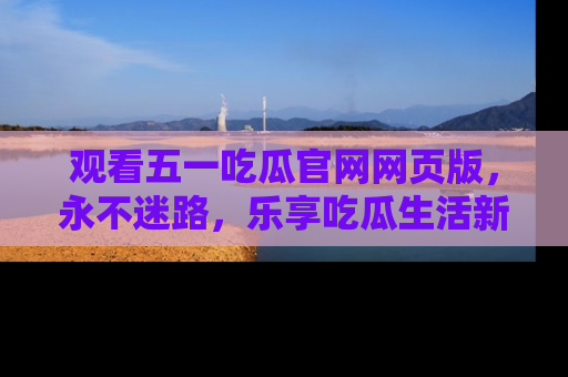 观看五一吃瓜官网网页版，永不迷路，乐享吃瓜生活新方式