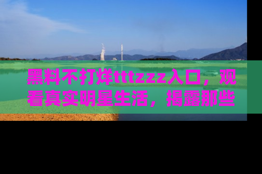 黑料不打烊tttzzz入口，观看真实明星生活，揭露那些不为人知的真相