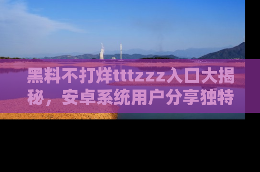 黑料不打烊tttzzz入口大揭秘，安卓系统用户分享独特的获取方式！