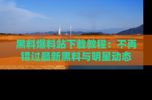 黑料爆料站下载教程：不再错过最新黑料与明星动态