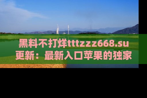 黑料不打烊tttzzz668.su更新：最新入口苹果的独家黑料，你不能错过的真相！