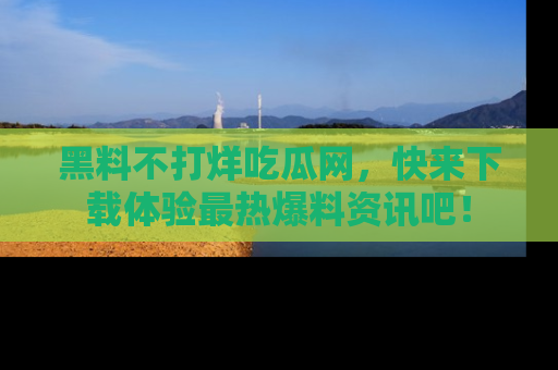 黑料不打烊吃瓜网，快来下载体验最热爆料资讯吧！