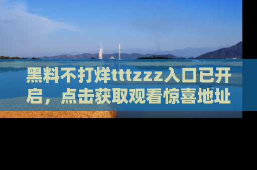 黑料不打烊tttzzz入口已开启，点击获取观看惊喜地址！